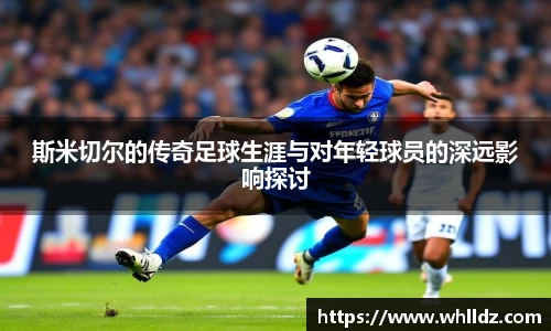 斯米切尔的传奇足球生涯与对年轻球员的深远影响探讨